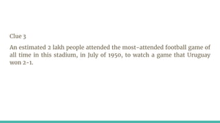 Clue 3
An estimated 2 lakh people attended the most-attended football game of
all time in this stadium, in July of 1950, to watch a game that Uruguay
won 2-1.
 