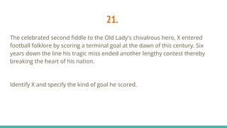21.
The celebrated second fiddle to the Old Lady's chivalrous hero, X entered
football folklore by scoring a terminal goal at the dawn of this century. Six
years down the line his tragic miss ended another lengthy contest thereby
breaking the heart of his nation.
Identify X and specify the kind of goal he scored.
 