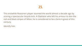 23.
This erstwhile Rossoneri player stunned the world almost a decade ago by
scoring a spectacular bicycle kick. A Gladiator who left his armour to don the
red and black stripes of Milan, he is considered to be a Serie A great of this
century.
Identify him.
 
