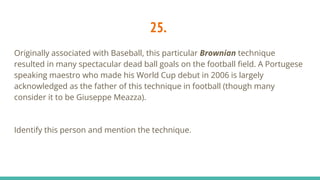 25.
Originally associated with Baseball, this particular Brownian technique
resulted in many spectacular dead ball goals on the football field. A Portugese
speaking maestro who made his World Cup debut in 2006 is largely
acknowledged as the father of this technique in football (though many
consider it to be Giuseppe Meazza).
Identify this person and mention the technique.
 