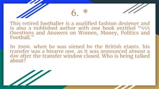 6. *
This retired footballer is a qualified fashion designer and
is also a published author with one book entitled “555
Questions and Answers on Women, Money, Politics and
Football.”
In 2009, when he was signed by the British giants, his
transfer was a bizarre one, as it was announced almost a
day after the transfer window closed. Who is being talked
about?
 