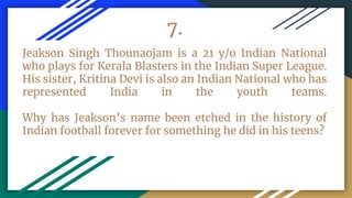 7.
Jeakson Singh Thounaojam is a 21 y/o Indian National
who plays for Kerala Blasters in the Indian Super League.
His sister, Kritina Devi is also an Indian National who has
represented India in the youth teams.
Why has Jeakson’s name been etched in the history of
Indian football forever for something he did in his teens?
 