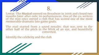 8.
Lestat: The Musical opened on Broadway in 2006 and closed two
months later after only 39 performances. One of the co-writers
of the play once owned a club that has scored one of the most
memorable dramatic late game goals.
The goal started from a saved penalty, that was sent to the
other half of the pitch in the blink of an eye, and beautifully
converted.
Identify the celebrity and the club.
 