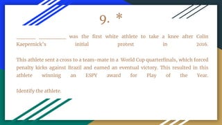9. *
_____ _______ was the first white athlete to take a knee after Colin
Kaepernick’s initial protest in 2016.
This athlete sent a cross to a team-mate in a World Cup quarterfinals, which forced
penalty kicks against Brazil and earned an eventual victory. This resulted in this
athlete winning an ESPY award for Play of the Year.
Identify the athlete.
 