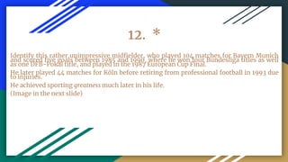 12. *
Identify this rather unimpressive midfielder, who played 104 matches for Bayern Munich
and scored five goals between 1985 and 1990, where he won four Bundesliga titles as well
as one DFB-Pokal title, and played in the 1987 European Cup Final.
He later played 44 matches for Köln before retiring from professional football in 1993 due
to injuries.
He achieved sporting greatness much later in his life.
(Image in the next slide)
 