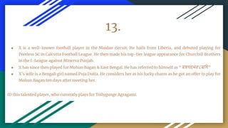 13.
● X is a well-known football player in the Maidan circuit. He hails from Liberia, and debuted playing for
Peerless SC in Calcutta Football League. He then made his top-tier league appearance for Churchill Brothers
in the I-League against Minerva Punjab.
● X has since then played for Mohun Bagan & East Bengal. He has referred to himself as “ময়দানের মমসি.”
● X’s wife is a Bengali girl named Puja Dutta. He considers her as his lucky charm as he got an offer to play for
Mohun Bagan ten days after meeting her.
ID this talented player, who currently plays for Tollygunge Agragami.
 