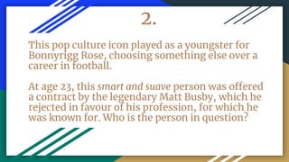 2.
This pop culture icon played as a youngster for
Bonnyrigg Rose, choosing something else over a
career in football.
At age 23, this smart and suave person was offered
a contract by the legendary Matt Busby, which he
rejected in favour of his profession, for which he
was known for. Who is the person in question?
 