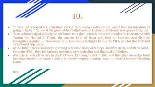 10.
● “I have not received any invitation, except from many media outlets, and I have no intention of
going to Qatar,” X, one of the greatest football players in history, told French newspaper L’Équipe.
● X has acknowledged publicly he had lunch with then-French President Nicolas Sarkozy and Sheikh
Tamim bin Hamad Al Thani, the current Emir of Qatar and then an International Olympic
Committee member, in November 2010, less than a fortnight before the FIFA vote for the 2018 and
2022 World Cup hosts.
● At the time, France was seeking strong economic links with mega-wealthy Qatar, and Paris Saint-
Germain (PSG), the club Sarkozy supports, were in decline and financial difficulties.
● After Qatar's shock victory in the FIFA vote, QSI bought PSG in 2011, and the Qatar sovereign fund
has since funded the Ligue 1 club to a massive degree, turning them into one of Europe’s leading
teams.
ID X.
 