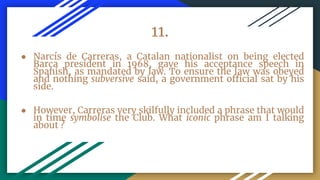 11.
● Narcís de Carreras, a Catalan nationalist on being elected
Barça president in 1968, gave his acceptance speech in
Spanish, as mandated by law. To ensure the law was obeyed
and nothing subversive said, a government official sat by his
side.
● However, Carreras very skilfully included a phrase that would
in time symbolise the Club. What iconic phrase am I talking
about ?
 
