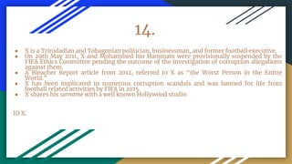 14.
● X is a Trinidadian and Tobagonian politician, businessman, and former football executive.
● On 29th May 2011, X and Mohammed bin Hammam were provisionally suspended by the
FIFA Ethics Committee pending the outcome of the investigation of corruption allegations
against them.
● A Bleacher Report article from 2012, referred to X as “the Worst Person in the Entire
World.”
● X has been implicated in numerous corruption scandals and was banned for life from
football related activities by FIFA in 2015.
● X shares his surname with a well known Hollywood studio.
ID X.
 