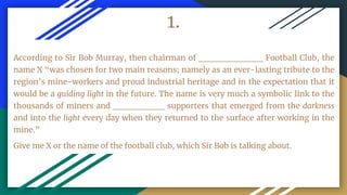 1.
According to Sir Bob Murray, then chairman of __________ Football Club, the
name X “was chosen for two main reasons; namely as an ever-lasting tribute to the
region’s mine-workers and proud industrial heritage and in the expectation that it
would be a guiding light in the future. The name is very much a symbolic link to the
thousands of miners and ________ supporters that emerged from the darkness
and into the light every day when they returned to the surface after working in the
mine.”
Give me X or the name of the football club, which Sir Bob is talking about.
 