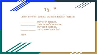 15. *
One of the most comical chants in English football:
____ ____, they’re in defence,
____ ____, their future’s immense,
____ ____, they ain’t half bad,
____ ____, the name of their dad.
FITB.
 