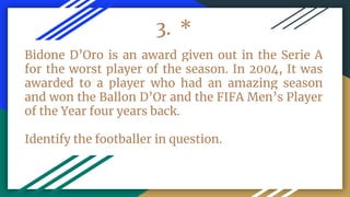 3. *
Bidone D’Oro is an award given out in the Serie A
for the worst player of the season. In 2004, It was
awarded to a player who had an amazing season
and won the Ballon D’Or and the FIFA Men’s Player
of the Year four years back.
Identify the footballer in question.
 