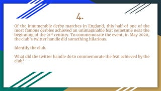 4.
Of the innumerable derby matches in England, this half of one of the
most famous derbies achieved an unimaginable feat sometime near the
beginning of the 21st century. To commemorate the event, in May 2020,
the club’s twitter handle did something hilarious.
Identify the club.
What did the twitter handle do to commemorate the feat achieved by the
club?
 