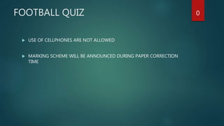 FOOTBALL QUIZ
 USE OF CELLPHONES ARE NOT ALLOWED
 MARKING SCHEME WILL BE ANNOUNCED DURING PAPER CORRECTION
TIME
0
 