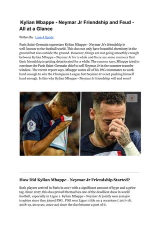 Kylian Mbappe - Neymar Jr Friendship and Feud -
All at a Glance
Written By : Love 4 Sports
Paris Saint-Germain superstars Kylian Mbappe - Neymar Jr's friendship is
well-known to the football world. This duo not only have beautiful chemistry in the
ground but also outside the ground. However, things are not going smoothly enough
between Kylian Mbappe - Neymar Jr for a while and there are some rumours that
their friendship is getting deteriorated for a while. The rumour says, Mbappe tried to
convince the Paris Saint-Germain chief to sell Neymar Jr in the summer transfer
window. The recent report says, Mbappe wants all of his PSG teammates to work
hard enough to win the Champions League but Neymar Jr is not pushing himself
hard enough. Is this why Kylian Mbappe - Neymar Jr friendship will end soon?
How Did Kylian Mbappe - Neymar Jr Friendship Started?
Both players arrived in Paris in 2017 with a significant amount of hype and a price
tag. Since 2017, this duo proved themselves one of the deadliest duos in world
football, especially in Ligue 1. Kylian Mbappe - Neymar Jr jointly won 9 major
trophies since they joined PSG. PSG won Ligue 1 title on 4 occasions ( 2017-18,
2018-19, 2019-20, 2021-22) since the duo became a part of it.
 