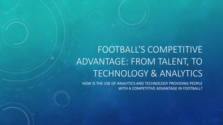 FOOTBALL’S COMPETITIVE
ADVANTAGE: FROM TALENT, TO
TECHNOLOGY & ANALYTICS
HOW IS THE USE OF ANALYTICS AND TECHNOLOGY PROVIDING PEOPLE
WITH A COMPETITIVE ADVANTAGE IN FOOTBALL?
 