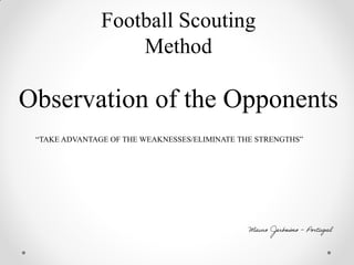 Football Scouting
Method
Observation of the Opponents
“TAKE ADVANTAGE OF THE WEAKNESSES/ELIMINATE THE STRENGTHS”
Mauro Jerónimo - Portugal
 