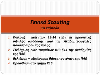 1. Επιλογή ταλέντων 13-14 ετών με προοπτική
υψηλής απόδοσης από τις Ακαδημίες-σχολές
ποδοσφαίρου της πόλης
2. Στελέχωση elite τμημάτων Κ13-Κ14 της Ακαδημίας
της ΠΑΕ
3. Βελτίωση – αξιολόγηση βάσει προτύπων της ΠΑΕ
4. Προώθηση στο τμήμα Κ15
Γενικό Scouting
1o επίπεδο
 