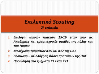 1. Επιλογή νεαρών παικτών 15-16 ετών από τις
Ακαδημίες και ερασιτεχνικές ομάδες της πόλης και
του Νομού
2. Στελέχωση τμημάτων Κ15 και Κ17 της ΠΑΕ
3. Βελτίωση – αξιολόγηση βάσει προτύπων της ΠΑΕ
4. Προώθηση στα τμήματα Κ17 και Κ21
Επιλεκτικό Scouting
2ο επίπεδο
 
