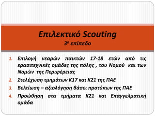 1. Επιλογή νεαρών παικτών 17-18 ετών από τις
ερασιτεχνικές ομάδες της πόλης , του Νομού και των
Νομών της Περιφέρειας
2. Στελέχωση τμημάτων Κ17 και Κ21 της ΠΑΕ
3. Βελτίωση – αξιολόγηση βάσει προτύπων της ΠΑΕ
4. Προώθηση στα τμήματα Κ21 και Επαγγελματική
ομάδα
Επιλεκτικό Scouting
3ο επίπεδο
 
