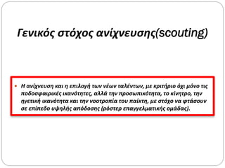 Γενικός στόχος ανίχνευσης(scouting)
 Η ανίχνευση και η επιλογή των νέων ταλέντων, με κριτήριο όχι μόνο τις
ποδοσφαιρικές ικανότητες, αλλά την προσωπικότητα, το κίνητρο, την
ηγετική ικανότητα και την νοοτροπία του παίκτη, με στόχο να φτάσουν
σε επίπεδο υψηλής απόδοσης (ρόστερ επαγγελματικής ομάδας).
 