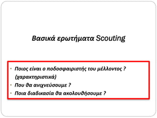 Βασικά ερωτήματα Scouting
• Ποιος είναι ο ποδοσφαιριστής του μέλλοντος ?
(χαρακτηριστικά)
• Που θα ανιχνεύσουμε ?
• Ποια διαδικασία θα ακολουθήσουμε ?
 