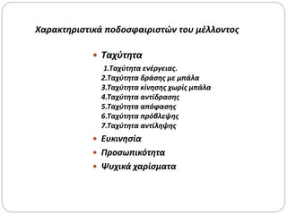 Χαρακτηριστικά ποδοσφαιριστών του μέλλοντος
 Ταχύτητα
1.Ταχύτητα ενέργειας.
2.Ταχύτητα δράσης με μπάλα
3.Ταχύτητα κίνησης χωρίς μπάλα
4.Ταχύτητα αντίδρασης
5.Ταχύτητα απόφασης
6.Ταχύτητα πρόβλεψης
7.Ταχύτητα αντίληψης
 Ευκινησία
 Προσωπικότητα
 Ψυχικά χαρίσματα
 
