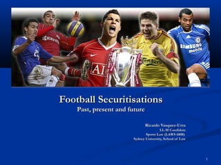 Football Securitisations
    Past, present and future

                               Ricardo Vasquez-Urra
                                       LL.M Candidate
                              Sports Law (LAWS 6808)
                       Sydney University, School of Law




                                                          1
 