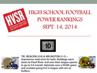 HIGH SCHOOL FOOTBALL 
POWER RANKINGS 
SEPT. 14, 2014 
TIE, BEACON (2-0) & ARLINGTON (1-1) – 
Impressive road wins for both. Bulldogs went 
down to Pearl River and won their league opener 
to go to 2-0 overall. Admirals won a HUGE game 
and avoided going 0-2 in league with win at 
Suffern. 
 