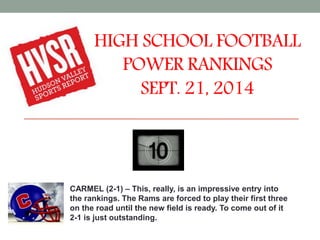 HIGH SCHOOL FOOTBALL 
POWER RANKINGS 
SEPT. 21, 2014 
CARMEL (2-1) – This, really, is an impressive entry into 
the rankings. The Rams are forced to play their first three 
on the road until the new field is ready. To come out of it 
2-1 is just outstanding. 
 