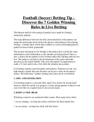 Football (Soccer) Betting Tip -
         Discover the 7 Golden Winning
              Rules in Live Betting
The Internet and live telecasting of matches have made live betting
immensely popular.

The main difference between live bets and normal bets is the punters can
gauge the motivation factor of how the players will perform or the playing
strategy - whether there will be three strikers or 'a bus of defending players
parked in front of their goalmouth'.

The greatest advantage in live betting is the punters have exactly the same
information as the bookmakers as the matches are being played. There is
also a chance for the punters to bet at better odds if the opening odds are too
low. The punters can observe the development of the game and make
decisions as the match unfolds. This gives the punters an opportunity to
make a 'U-turn' and reverse a bet when the situation necessitates.

Live betting requires great discipline and patience. Emotion can run very
high during a match and your decision can be just a click on the optical
mouse. The following 7 golden winning rules must not be overlooked :

1. 100% CONCENTRATION

Live betting requires a cool and sober mind. You need to be focused and
decisive while the match is in progress. A joke among punters is that it is not
easy to do this on a regular basis if you are not single.

2. KEEP A COOL HEAD

Watching a match is an emotional roller coaster. How many times when :

* we are winning - we hope the referee will blow the final whistle fast

* we are losing - we hope the clock will tick slower
 
