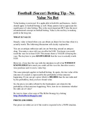 Football (Soccer) Betting Tip - No
                Value No Bet
Value hunting is universal. It is applicable to both life and business. And it
should apply to football betting as well. Many punters fail to appreciate the
significance of value betting. This is the most important BUT also the most
misunderstood concept in football betting. Value is the real key to making
profit in the long run.

WHAT IS VALUE

Simply, value is found when you can obtain an object for less than what it is
actually worth. The following illustration will clearly explain this.

You are an antique enthusiast and you are browsing around an antiques
shop. You notice a nice old vase on offer for $100. You know you could
resell the vase for at least $120. This means there is VALUE in buying the
vase. The key here is your KNOWLEDGE that the vase is actually worth
$120.

However, if you buy the vase with the intention to sell it but WITHOUT
KNOWLEDGE how much you could sell the vase for, then this is not a
wise purchase and it is not a value buy.

The same principle applies to football betting. In sports, the true value of the
outcome of a match is expressed by the probability of that outcome
happening. If you can get a price which is HIGHER than the one indicated
by the probability, then you have found value.

So, the prices (or odds) offered by the bookmakers are related to the
probability of that outcome happening. Now, how do we determine whether
the odds are of value?

Be sure to claim a free copy of The Killer Strategy by clicking
http://fooballbetz.blogspot.com/

PRICES (OR ODDS)

Fair prices (or odds) are set if the result is expected to be a 50/50 situation.
 