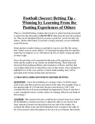 Football (Soccer) Betting Tip -
         Winning by Learning From the
         Punting Experiences of Others
There is a football betting wisdom that one key to achieving long term profit
is in the bets that the punters LEAVE OUT rather than the ones they punted
on. This can be interpreted that if you miss a good bet, you do not lose any
money. On the other hand, if you back a losing selection, you are definitely
some $$$ down.

Some punters consider losing as a prelude to success, just like the saying
that "before success comes failure". It is through learning from the mistakes
made that we improve as we will learn to do less of what's wrong and more
of what's right.

I have the privilege to be acquainted with many of the purchasers of my
book and the readers of my articles on football betting. These folks had
discussed their punting problems and experiences with me, and they had
very kindly allowed me to share these cases in this article. I have decided to
highlight five of the cases and for a clearer understanding, they will be
presented in the format of Question and Answer.

1) TRACKING ODDS MOVEMENT BEFORE BETTING

QUESTION : I have been thinking of a strategy where I will first target
some teams and then watch for movement of the odds. For example Team A
has opening odds of 2.10 and later the price runs down to 1.90. I will
conclude that this will mean something has happened to Team A and that it
is now considered to have a better chance of winning. What do you think of
this strategy?

ANSWER : Movement of the price could be due to latest team news which
the bookmakers consider necessary to adjust the odds. It can also be that
large amount of money has been placed on one side of the market, for
example the Home team, and the bookmakers have to improve the odds of
the Away team to entice the punters to bet on it so as to balance their books.
 