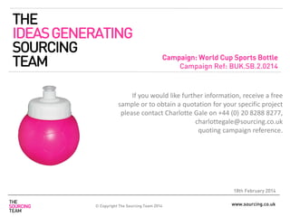 www.sourcing.co.uk
Campaign: World Cup Sports Bottle
Campaign Ref: BUK.SB.2.0214
18th February 2014
If you would like further information, receive a free
sample or to obtain a quotation for your specific project
please contact Charlotte Gale on +44 (0) 20 8288 8277,
charlottegale@sourcing.co.uk
quoting campaign reference.
THE
IDEASGENERATING
SOURCING
TEAM
© Copyright The Sourcing Team 2014
 