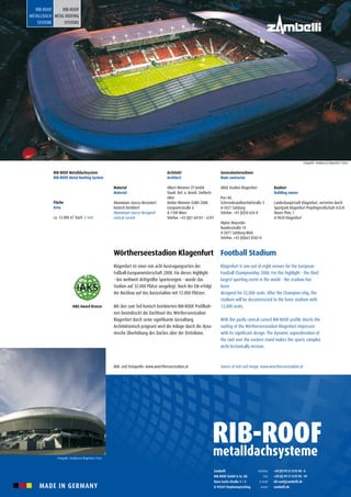MADE IN GERMANY
Wörtherseestadion Klagenfurt
Klagenfurt ist einer von acht Austragungsorten der
Fußball-Europameisterschaft 2008. Für dieses Highlight
- das weltweit drittgrößte Sportereignis - wurde das
Stadion auf 32.000 Plätze ausgelegt. Nach der EM erfolgt
der Rückbau auf das Basisstadion mit 12.000 Plätzen.
Mit den zum Teil konisch bombierten RIB-ROOF Profilbah-
nen beeindruckt die Dachhaut des Wörtherseestadion
Klagenfurt durch seine signifikante Gestaltung.
Architektonisch prägnant wird die Anlage durch die dyna-
mische Überhöhung des Daches über der Osttribüne.
Bild- und Textquelle: www.woertherseestadion.at
Football Stadium
Klagenfurt is one out of eight venues for the European
Football Championship 2008. For this highlight - the third
largest sporting event in the world - the stadium has
been
designed for 32,000 seats. After the Champion-ship, the
stadium will be deconstructed to the basis stadium with
12,000 seats.
With the partly conical curved RIB-ROOF profile sheets the
roofing of the Wörtherseestadion Klagenfurt impresses
with its significant design. The dynamic superelevation of
the roof over the eastern stand makes the sports complex
archi-tectonically incisive.
Source of text and image: www.woertherseestadion.at
Bauherr
Building owner
Landeshauptstadt Klagenfurt, vertreten durch
Sportpark Klagenfurt Projektgesellschaft m.b.H.
Neuer Platz 1
A-9020 Klagenfurt
Generalunternehmer
Main contractor
ARGE Stadion Klagenfurt
Porr AG
Scherenbrandtnerhofstraße 5
A-5021 Salzburg
Telefon: +43 (0)50 626-0
Alpine Mayreder
Bundesstraße 10
A-5071 Salzburg-Wals
Telefon: +43 (0)662 8582-0
Architekt
Architect
Albert Wimmer ZT-GmbH
Staatl. Bef. u. Beeid. Ziviltech-
niker
Atelier Wimmer EURO 2008
Computerstraße 6
A-1100 Wien
Telefon: +43 (0)1 60101 – 6701
Material
Material
Aluminium stucco-dessiniert
konisch bombiert
Aluminium stucco-designed
conical curved
RIB-ROOF Metalldachsystem
RIB-ROOF Metal Roofing System
Fläche
Area
ca. 13.000 m² Dach / roof
Zambelli
RIB-ROOF GmbH & Co. KG
Hans-Sachs-Straße 3 + 5
D-94569 Stephansposching
+49 (0) 99 31 8 95 90 - 0
+49 (0) 99 31 8 95 90 - 49
rib-roof@zambelli.de
zambelli.de
Telefon
Fax
E-mail
www
RIB-ROOF
METALLDACH
SYSTEME
RIB-ROOF
METAL ROOFING
SYSTEMS
Fotografie: Stadtpresse Klagenfurt / Horst
Fotografie: Stadtpresse Klagenfurt / Puch
IAKS Award Bronze
 