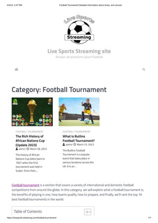 4/4/23, 3:47 PM Football Tournament Detailed information about times, and venues
https://livesports-streaming.com/football-tournament/ 1/7

Category: Football Tournament
FOOTBALL TOURNAMENT
The Rich History of
African Nations Cup
(Update 2023)
 admin  March 28, 2023
The history of African
Nations Cup dates back to
1957 when the first
tournament was held in
Sudan. Since then,…
FOOTBALL TOURNAMENT
What is Butlins
Football Tournament?
 admin  March 23, 2023
The Butlins Football
Tournament is a popular
event that takes place in
various locations across the
UK. It is an…
Football tournament is a section that covers a variety of international and domestic football
competitions from around the globe. In this category, we will explore what a football tournament is,
the benefits of playing in one, how teams qualify, how to prepare, and finally, we’ll rank the top 10
best football tournaments in the world.

Table of Contents
Live Sports Streaming site
Answer all questions about football
 