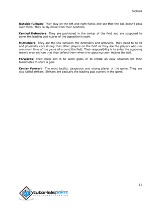 Football
11
Outside fullback: They play on the left and right flanks and see that the ball doesn’t pass
over them. They rarely move from their positions.
Central Defenders: They are positioned in the center of the field and are supposed to
cover the leading goal scorer of the opposition’s team.
Midfielders: They are the link between the defenders and attackers. They need to be fit
and physically very strong than other players on the field as they are the players who run
maximum time of the game all around the field. Their responsibility is to enter the opposing
team’s area and see that they defend them when the opposing team retains the ball.
Forwards: Their main aim is to score goals or to create an easy situation for their
teammates to score a goal.
Center Forward: The most tactful, dangerous and strong player of the game. They are
also called strikers. Strikers are basically the leading goal scorers in the game.
 