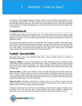 Football
12
To become a good Football player, the basic and the most important requirement is to be
fit, energetic, and tactful. This game needs a lot of running and technical skills in dealing
with the ball and the opponent. You have to be a team player and an individual contributor
at the same time. To be a Football player, you have to train hard and learn to be faster than
your opponent.
FootballKick-off
A football match begins with the toss of coin. The match referee and the two captains meet
at the center of the field. The captain of the team who wins the toss gets to decide which
goalpost to attack in the first half, while the team that loses the toss gets to kick-off to
begin the match.
The players take position in their own half of the field. The ball is placed at the center point
of the field. Once the referee blows the whistle, a player from the team that lost the toss
takes the kick-off, and the ball moves forward. This player cannot touch the ball again till
any other player from either team touches the ball. During the second half, the teams
switch goals and the team that won the toss gets to kick-off.
Football–EssentialSkills
We have listed here a few essential skills that a player should acquire to become a
professional footballer.
Learn to dribble: It is the most important act while playing the game. Dribbling means
controlling and keep possession of the ball while running. To dribble means to keep the ball
with you and your team’s possession, you need to dribble well so that you touch the ball
strong enough to move it forward but you should also see that it doesn’t move away very
far from you.
Learn to pass: To pass a ball means to move the ball accurately to the place where you
want it to be. To pass a ball, you have to kick the ball in a direction where you want it to
move. Passing a ball can be done using the inside of your foot, this will give good accuracy
and require less power. After learning to pass the ball you can master the act by slicing and
hooking the ball to pass it to your teammates.
Learn to shoot: Shooting a ball comes in scene when you are closer to a goal and you
need to score a goal. This will need a lot of power and accuracy. You need to set your
plantar foot and aim at the goal and shoot the ball.
Taking the right place on the field is very important. Sometimes the player needs to run a
lot when he is not near the ball, in this situation the player needs to estimate his
teammate’s next move and take the position where his teammate expects him to be.
7. football – how to play?
 