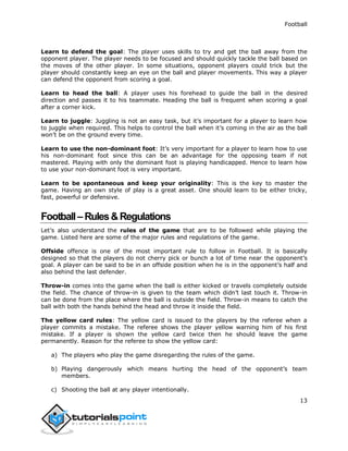 Football
13
Learn to defend the goal: The player uses skills to try and get the ball away from the
opponent player. The player needs to be focused and should quickly tackle the ball based on
the moves of the other player. In some situations, opponent players could trick but the
player should constantly keep an eye on the ball and player movements. This way a player
can defend the opponent from scoring a goal.
Learn to head the ball: A player uses his forehead to guide the ball in the desired
direction and passes it to his teammate. Heading the ball is frequent when scoring a goal
after a corner kick.
Learn to juggle: Juggling is not an easy task, but it’s important for a player to learn how
to juggle when required. This helps to control the ball when it’s coming in the air as the ball
won’t be on the ground every time.
Learn to use the non-dominant foot: It’s very important for a player to learn how to use
his non-dominant foot since this can be an advantage for the opposing team if not
mastered. Playing with only the dominant foot is playing handicapped. Hence to learn how
to use your non-dominant foot is very important.
Learn to be spontaneous and keep your originality: This is the key to master the
game. Having an own style of play is a great asset. One should learn to be either tricky,
fast, powerful or defensive.
Football– Rules&Regulations
Let’s also understand the rules of the game that are to be followed while playing the
game. Listed here are some of the major rules and regulations of the game.
Offside offence is one of the most important rule to follow in Football. It is basically
designed so that the players do not cherry pick or bunch a lot of time near the opponent’s
goal. A player can be said to be in an offside position when he is in the opponent’s half and
also behind the last defender.
Throw-in comes into the game when the ball is either kicked or travels completely outside
the field. The chance of throw-in is given to the team which didn’t last touch it. Throw-in
can be done from the place where the ball is outside the field. Throw-in means to catch the
ball with both the hands behind the head and throw it inside the field.
The yellow card rules: The yellow card is issued to the players by the referee when a
player commits a mistake. The referee shows the player yellow warning him of his first
mistake. If a player is shown the yellow card twice then he should leave the game
permanently. Reason for the referee to show the yellow card:
a) The players who play the game disregarding the rules of the game.
b) Playing dangerously which means hurting the head of the opponent’s team
members.
c) Shooting the ball at any player intentionally.
 