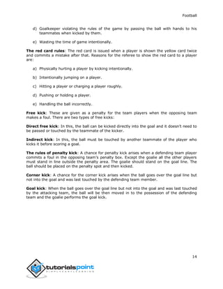Football
14
d) Goalkeeper violating the rules of the game by passing the ball with hands to his
teammates when kicked by them.
e) Wasting the time of game intentionally.
The red card rules: The red card is issued when a player is shown the yellow card twice
and commits a mistake after that. Reasons for the referee to show the red card to a player
are:
a) Physically hurting a player by kicking intentionally.
b) Intentionally jumping on a player.
c) Hitting a player or charging a player roughly.
d) Pushing or holding a player.
e) Handling the ball incorrectly.
Free kick: These are given as a penalty for the team players when the opposing team
makes a foul. There are two types of free kicks:
Direct free kick: In this, the ball can be kicked directly into the goal and it doesn’t need to
be passed or touched by the teammate of the kicker.
Indirect kick: In this, the ball must be touched by another teammate of the player who
kicks it before scoring a goal.
The rules of penalty kick: A chance for penalty kick arises when a defending team player
commits a foul in the opposing team’s penalty box. Except the goalie all the other players
must stand in line outside the penalty area. The goalie should stand on the goal line. The
ball should be placed on the penalty spot and then kicked.
Corner kick: A chance for the corner kick arises when the ball goes over the goal line but
not into the goal and was last touched by the defending team member.
Goal kick: When the ball goes over the goal line but not into the goal and was last touched
by the attacking team, the ball will be then moved in to the possession of the defending
team and the goalie performs the goal kick.
 