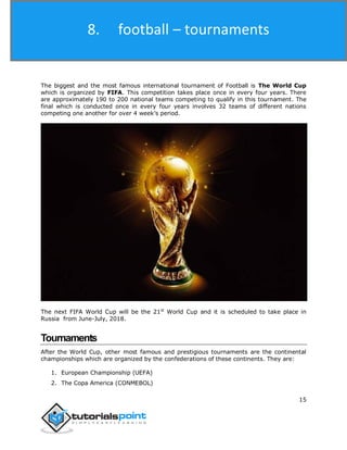 Football
15
The biggest and the most famous international tournament of Football is The World Cup
which is organized by FIFA. This competition takes place once in every four years. There
are approximately 190 to 200 national teams competing to qualify in this tournament. The
final which is conducted once in every four years involves 32 teams of different nations
competing one another for over 4 week’s period.
The next FIFA World Cup will be the 21st
World Cup and it is scheduled to take place in
Russia from June-July, 2018.
Tournaments
After the World Cup, other most famous and prestigious tournaments are the continental
championships which are organized by the confederations of these continents. They are:
1. European Championship (UEFA)
2. The Copa America (CONMEBOL)
8. football – tournaments
 