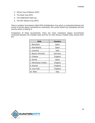Football
16
3. African Cup of Nations (CAF)
4. The Asian Cup (AFC)
5. The CONCACAF Gold Cup
6. The OFC Nations Cup (OFC)
There is another tournament called FIFA Confederation Cup which is conducted between the
winner of all the above mentioned six continents, the current World Cup champions and the
country which is hosting it.
Irrespective of these tournaments, there are many champions league tournaments
conducted between the Football clubs and the 10 most famous Football clubs among them
are:
Club Country
1. Barcelona Spain
2. Real Madrid Spain
3. Juventus Italy
4. Bayern Munchen Germany
5. Chelsea England
6. Sevilla Spain
7. Manchester United England
8. Arsenal England
9. Liver Pool England
10. Milan Italy
 