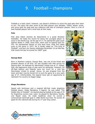 Football
17
Football is a team sport; however, one player’s brilliance to score the goal gets their team
to win. The sport has seen some of the best players over decades. Tackle, attack, shoot,
and score past the goal post are collective skill sets of champion players. Here is a list of
best football players with a brief look at their stats.
Pele
Pele alias Edson Arantes do Nascimento is a great Brazilian
footballer. He holds the record for being the youngest player to
score in the World Cup. At the age of 17, he opened the goal count
against Wales in 1958. Since then, there was no looking back for
him. He represented Santos at club level since 1956 and called
quits to the game in 1977. He is fondly called as “The King of
Football”, and port city Santos celebrates November-19 as Pele day
that marks the day he scored his 1000th
goal.
George Best
Born in Northern Ireland, George Best, was one of the finest and
greatest players of all time. He was equaled with Pele during his
playing days. He debuted for Manchester United club at 17. Speed,
skill, and aggressive style of play were his attributes. However, his
off-field liaisons and lifestyle were too much for a club like
Manchester United to accept. Hence, he was dropped from the
team and later injuries forced him to quit the game at a very early
age of 27. Unfortunately, this legend never got an opportunity to
represent his country on bigger stage.
Diego Maradona
Speed with technique and a magical left-foot made Argentine
football player, Diego Maradona, a legend. He was called “The
Golden Boy of Football”. He started playing football at the age of 15
for Argentinos Juniors club. Later, he played for Barcelona, Sevilla,
and Napoli clubs. He made headlines when he scored a
controversial hand-ball goal in 1986 World Cup final. He scored 34
goals for the national side during his 17-year long career.
9. Football – champions
 