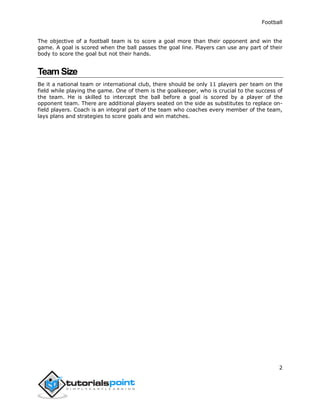 Football
2
The objective of a football team is to score a goal more than their opponent and win the
game. A goal is scored when the ball passes the goal line. Players can use any part of their
body to score the goal but not their hands.
Team Size
Be it a national team or international club, there should be only 11 players per team on the
field while playing the game. One of them is the goalkeeper, who is crucial to the success of
the team. He is skilled to intercept the ball before a goal is scored by a player of the
opponent team. There are additional players seated on the side as substitutes to replace on-
field players. Coach is an integral part of the team who coaches every member of the team,
lays plans and strategies to score goals and win matches.
 