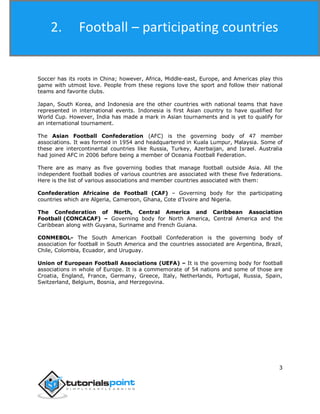 Football
3
Soccer has its roots in China; however, Africa, Middle-east, Europe, and Americas play this
game with utmost love. People from these regions love the sport and follow their national
teams and favorite clubs.
Japan, South Korea, and Indonesia are the other countries with national teams that have
represented in international events. Indonesia is first Asian country to have qualified for
World Cup. However, India has made a mark in Asian tournaments and is yet to qualify for
an international tournament.
The Asian Football Confederation (AFC) is the governing body of 47 member
associations. It was formed in 1954 and headquartered in Kuala Lumpur, Malaysia. Some of
these are intercontinental countries like Russia, Turkey, Azerbaijan, and Israel. Australia
had joined AFC in 2006 before being a member of Oceania Football Federation.
There are as many as five governing bodies that manage football outside Asia. All the
independent football bodies of various countries are associated with these five federations.
Here is the list of various associations and member countries associated with them:
Confederation Africaine de Football (CAF) – Governing body for the participating
countries which are Algeria, Cameroon, Ghana, Cote d’Ivoire and Nigeria.
The Confederation of North, Central America and Caribbean Association
Football (CONCACAF) – Governing body for North America, Central America and the
Caribbean along with Guyana, Suriname and French Guiana.
CONMEBOL- The South American Football Confederation is the governing body of
association for football in South America and the countries associated are Argentina, Brazil,
Chile, Colombia, Ecuador, and Uruguay.
Union of European Football Associations (UEFA) – It is the governing body for football
associations in whole of Europe. It is a commemorate of 54 nations and some of those are
Croatia, England, France, Germany, Greece, Italy, Netherlands, Portugal, Russia, Spain,
Switzerland, Belgium, Bosnia, and Herzegovina.
2. Football – participating countries
 