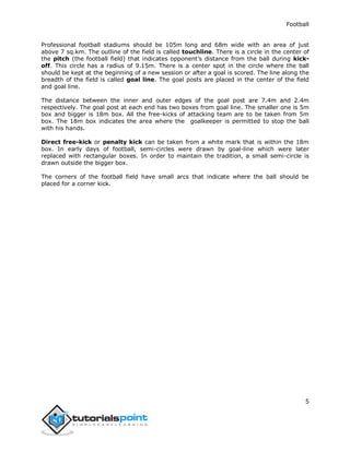Football
5
Professional football stadiums should be 105m long and 68m wide with an area of just
above 7 sq.km. The outline of the field is called touchline. There is a circle in the center of
the pitch (the football field) that indicates opponent’s distance from the ball during kick-
off. This circle has a radius of 9.15m. There is a center spot in the circle where the ball
should be kept at the beginning of a new session or after a goal is scored. The line along the
breadth of the field is called goal line. The goal posts are placed in the center of the field
and goal line.
The distance between the inner and outer edges of the goal post are 7.4m and 2.4m
respectively. The goal post at each end has two boxes from goal line. The smaller one is 5m
box and bigger is 18m box. All the free-kicks of attacking team are to be taken from 5m
box. The 18m box indicates the area where the goalkeeper is permitted to stop the ball
with his hands.
Direct free-kick or penalty kick can be taken from a white mark that is within the 18m
box. In early days of football, semi-circles were drawn by goal-line which were later
replaced with rectangular boxes. In order to maintain the tradition, a small semi-circle is
drawn outside the bigger box.
The corners of the football field have small arcs that indicate where the ball should be
placed for a corner kick.
 