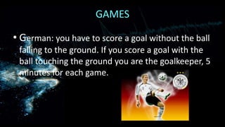GAMES
• German: you have to score a goal without the ball
falling to the ground. If you score a goal with the
ball touching the ground you are the goalkeeper, 5
minutes for each game.

 
