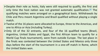 Despite their role as hosts, Italy were still required to qualify, the first and
only time the host nation was not granted automatic qualification.[4] The
qualifying matches were arranged on a geographical basis. Withdrawals by
Chile and Peru meant Argentina and Brazil qualified without playing a single
match.
Twelve of the 16 places were allocated to Europe, three to the Americas, and
one to Africa or Asia (including Turkey).
Only 10 of the 32 entrants, and four of the 16 qualified teams (Brazil,
Argentina, United States and Egypt, the first African team to qualify for a
World Cup finals tournament), were from outside Europe. The last place in
the finals was contested between the United States and Mexico only three
days before the start of the tournament in a one-off match in Rome, which
the United States won.
 