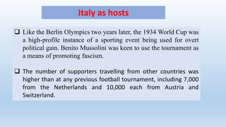 Italy as hosts
 Like the Berlin Olympics two years later, the 1934 World Cup was
a high-profile instance of a sporting event being used for overt
political gain. Benito Mussolini was keen to use the tournament as
a means of promoting fascism.
 The number of supporters travelling from other countries was
higher than at any previous football tournament, including 7,000
from the Netherlands and 10,000 each from Austria and
Switzerland.
 